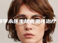 郭学永医生除疤激光治疗案例-价格表全新被曝光