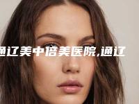 通辽美中倍美医院,通辽天立美美容院哪家便宜又好