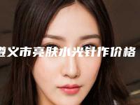 遵义市亮肤水光针作价格(价目)2025均价一览-遵义市亮肤水光针作手术一般费用大致是多少