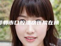 邯郸市口腔溃疡医院在榜名单十强介绍（邯郸邯甲子口腔诊所收费合理）