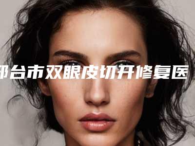 邢台市双眼皮切开修复医院综合实力top10排行不容错过（邢台市双眼皮切开修复整形医院）