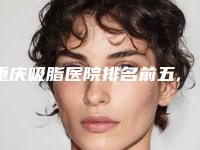 重庆吸脂医院排名前五,重庆吸脂手术哪里医院好