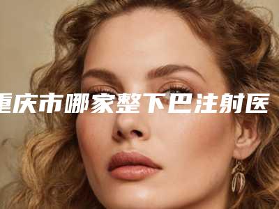 重庆市哪家整下巴注射医院推荐:整下巴注射医院top30名单如下