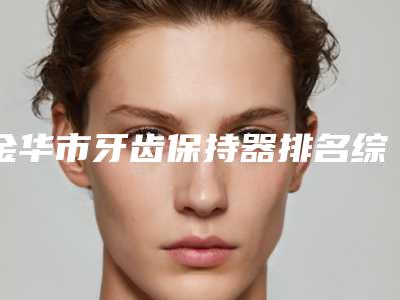 金华市牙齿保持器排名综合实力top10强权威曝光-金华市牙齿保持器口腔医生
