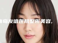 青岛友谊医院整形美容,青岛欧雅医疗美容诊所哪家更便宜价目表PK