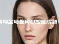 青岛宝岛吾同口腔医院到底怎么样-推荐张豪伟医生,牟象鑫医生,张则军医生