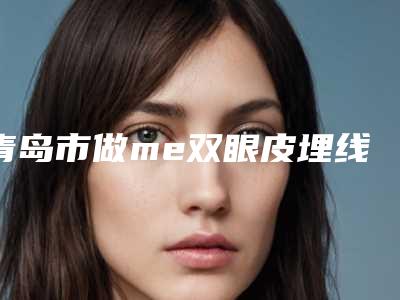 青岛市做me双眼皮埋线啥的医院-青岛大学医学院第二附属医院入驻榜一