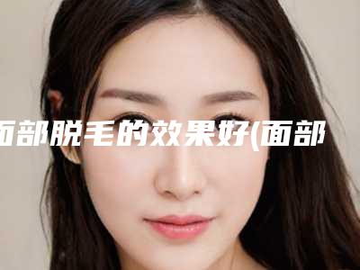 面部脱毛的效果好(面部脱毛哪种方法更有效)