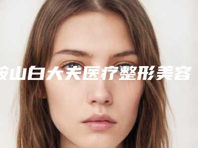 鞍山白大夫医疗整形美容医院,鞍山德莱茵医疗美容诊所热门top口碑盘点