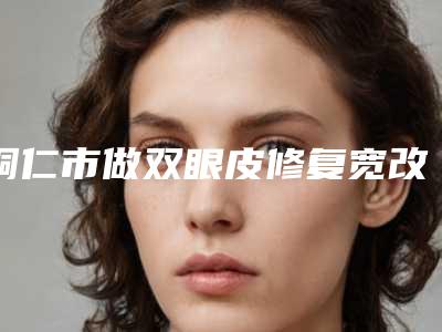 铜仁市做双眼皮修复宽改窄医院哪家机构好-双眼皮修复宽改窄手术价格大致要多少