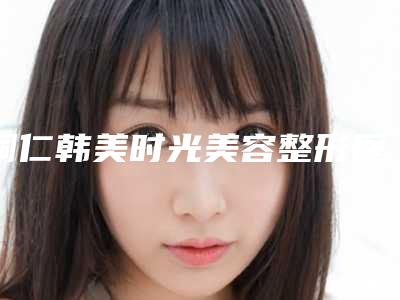 铜仁韩美时光美容整形医院价格收费表全新出炉,速览附下颌角标准案例