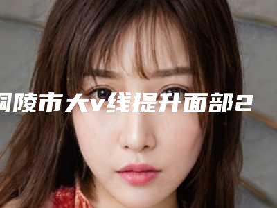 铜陵市大v线提升面部2025价目表手术收费标准展示(2025年5月均价为:20853元)