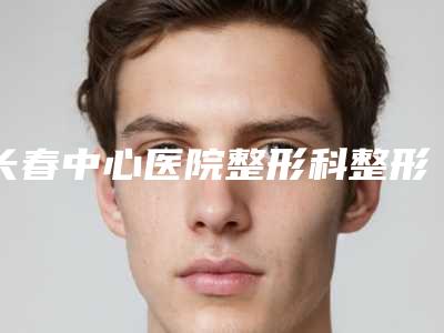 长春中心医院整形科整形颧骨颧弓测评报告 人气医生资料介绍-附整形价格表(费用)