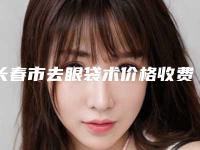 长春市去眼袋术价格收费表2025年新详细首公开(去眼袋术费用大约多少钱)