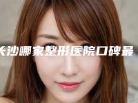 长沙哪家整形医院口碑最佳(长沙哪家整形医院好口碑好)