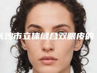 长沙市立体缝合双眼皮的医院哪家名气高-立体缝合双眼皮一次大概多少钱