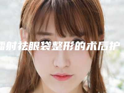 镭射祛眼袋整形的术后护理是怎样的(镭射祛眼袋术后护理和并发症主要有哪些)
