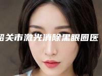韶关市激光消除黑眼圈医生上榜清单前十佳选择哪个好-韶关市阳纯兵整形医生