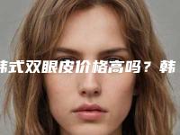 韩式双眼皮价格高吗?韩式双眼皮医生推荐,案例反馈