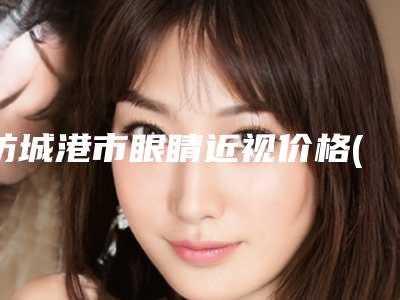 防城港市眼睛近视价格(价目)表信息公示(2025年均价为：10839元）