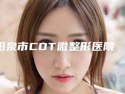 阳泉市CDT微整形医院-阳泉阳煤集团总医院整形激光门诊与阳泉韩亚整形美容医院就不赖