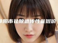 阜阳市祛除遗传性雀斑价格(价目)2025报价大全(近6个月均价为:1540元)