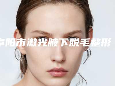 阜阳市激光腋下脱毛整形医院排行榜top10决出(临泉星璨医疗美容门诊部网友满意度高)