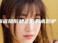 陶瓷隐形矫正后的术后护理,陶瓷隐形矫正的价格及术后护理方式