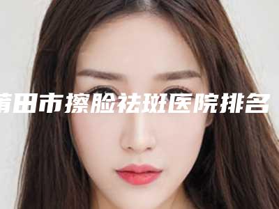 莆田市擦脸祛斑医院排名前10位名次发布(莆田少珍.整形美容门诊部实力_价格想了解戳进来看)