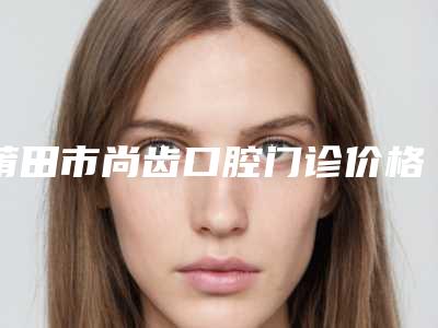 莆田市尚齿口腔门诊价格(收费标准)正规附露牙龈正畸案例