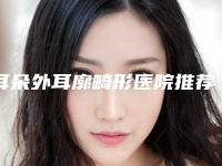 耳朵外耳廓畸形医院推荐：耳朵外耳廓畸形医院前30名名单已确定