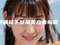 聊城祛下颌角美容青岛做需要多少钱