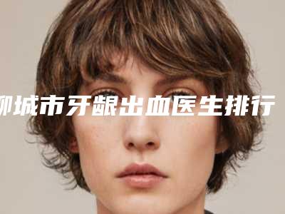 聊城市牙龈出血医生排行榜前十佳限时一览-聊城市牙龈出血口腔医生