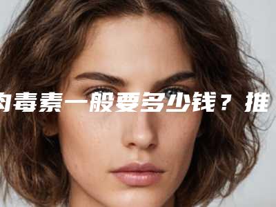 肉毒素一般要多少钱?推荐医生,案例反馈