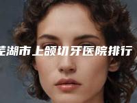 芜湖市上颌切牙医院排行前十汇合盘点(芜湖黄池根口腔诊所私立机构强势入围)