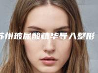 苏州玻尿酸精华导入整形医院TOP10口碑推荐实力尽显一二-苏州玻尿酸精华导入整形医院