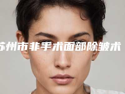 苏州市非手术面部除皱术医生好医生-苏州市非手术面部除皱术专家口碑排行top101v1点评