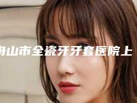 舟山市全瓷牙牙套医院上榜清单前10名展示曝光(舟山市全瓷牙牙套口腔医院揭晓_一键收藏)