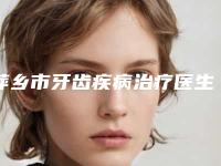 萍乡市牙齿疾病治疗医生排名前十位一一细数-萍乡市牙齿疾病治疗口腔医生