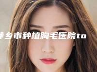 萍乡市种植胸毛医院top10排名榜挨个评测-萍乡市种植胸毛整形医院