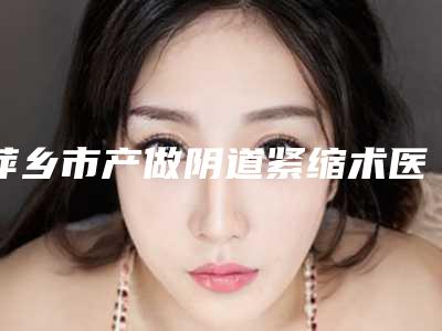 萍乡市产做阴道紧缩术医院排行top10强一览-萍乡市产做阴道紧缩术整形医院