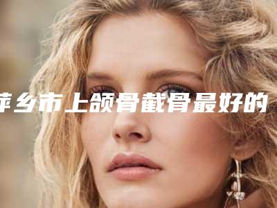 萍乡市上颌骨截骨最好的整容医院是哪家(萍乡王妃医疗美容门诊部收费合理推荐)