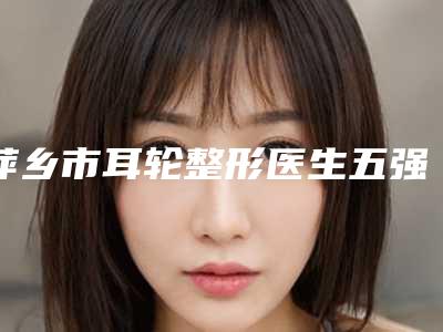 萍乡市耳轮整形医生五强名单曝光-罗和平医生立机构医生常驻榜单