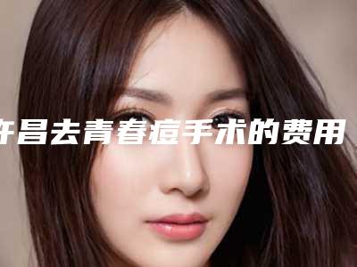 许昌去青春痘手术的费用是多少钱呢「许昌去青春痘手术价格大概多少钱」