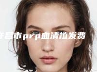 许昌市prp血清植发费用表明细热门曝光-近8个月均价为25914元