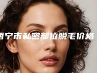 西宁市私密部位脱毛价格表2025在线参考-西宁市私密部位脱毛手术价格一般是多少