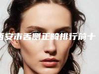 西安市舌侧正畸排行前十强刷新-西安市舌侧正畸口腔医生