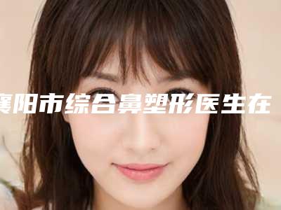 襄阳市综合鼻塑形医生在榜名单前十名哪个最好-襄阳市综合鼻塑形整形医生