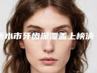 衡水市牙齿深覆盖上榜清单前十名单分享-衡水市牙齿深覆盖口腔医生