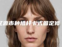 辽源市种植杆卡式固定修复多少钱-辽源市种植杆卡式固定修复医院上榜清单哪位更权威